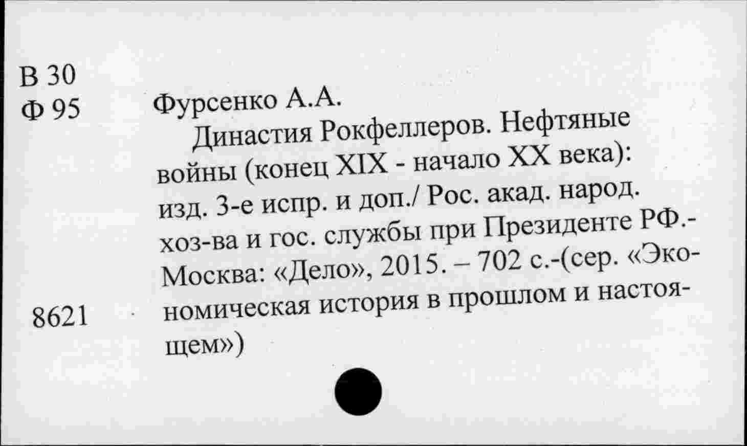 ﻿В 30
Ф95
8621
Фурсенко А.А.
Династия Рокфеллеров. Нефтяные войны (конец XIX - начало XX века): изд. 3-е испр. и доп./ Рос. акад, народ, хоз-ва и гос. службы при Президенте РФ.-Москва: «Дело», 2015. - 702 с.-(сер. «Экономическая история в прошлом и настоящем»)